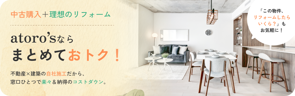 中古購入＋理想のリフォーム atoro'sならまとめておトク！ 不動産×建築の自社施工だから、窓口ひとつで楽々＆納得のコストダウン。「この物件、リフォームしたらいくら？」もお気軽に！
